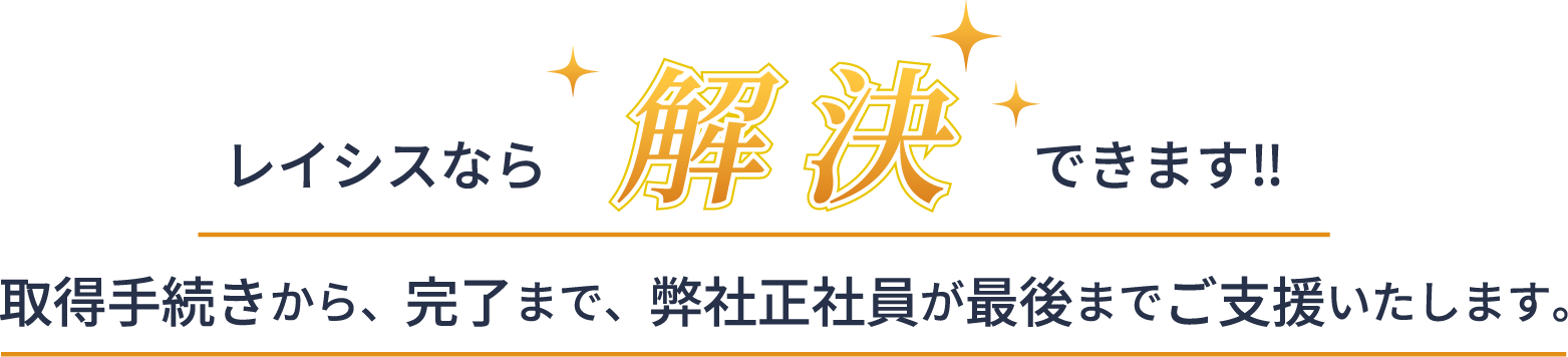 レイシスなら解決！取得手続きから、完了まで、弊社正社員が最後まで支援